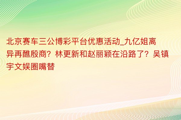 北京赛车三公博彩平台优惠活动_九亿姐离异再醮殷商？林更新和赵丽颖在沿路了？吴镇宇文娱圈嘴替