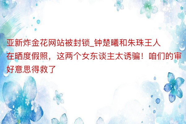 亚新炸金花网站被封锁_钟楚曦和朱珠王人在晒度假照，这两个女东谈主太诱骗！咱们的审好意思得救了