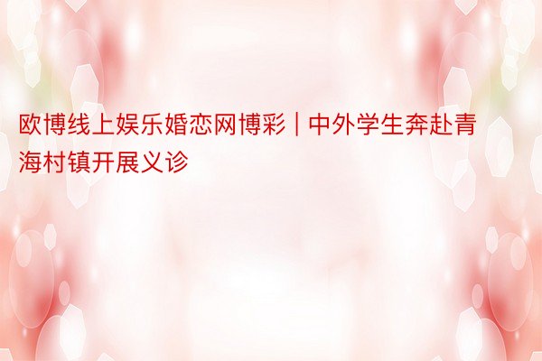 欧博线上娱乐婚恋网博彩 | 中外学生奔赴青海村镇开展义诊