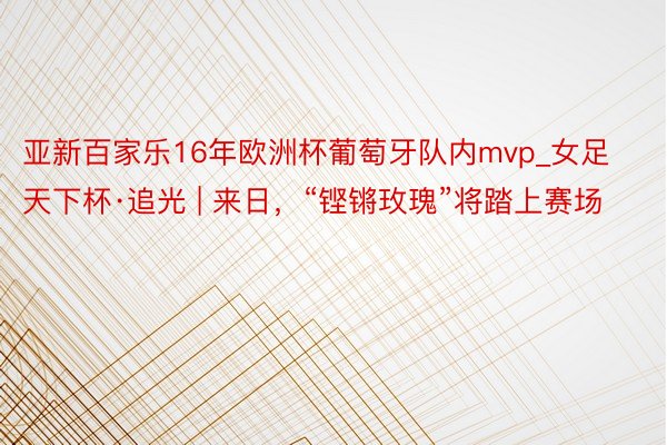 亚新百家乐16年欧洲杯葡萄牙队内mvp_女足天下杯·追光 | 来日，“铿锵玫瑰”将踏上赛场