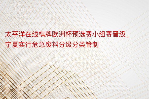 太平洋在线棋牌欧洲杯预选赛小组赛晋级_宁夏实行危急废料分级分类管制