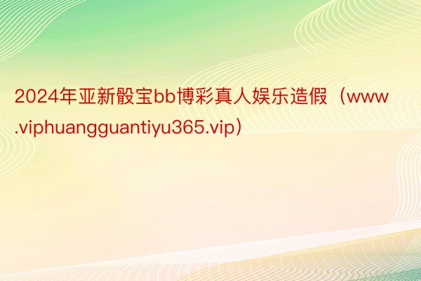 2024年亚新骰宝bb博彩真人娱乐造假（www.viphuangguantiyu365.vip）