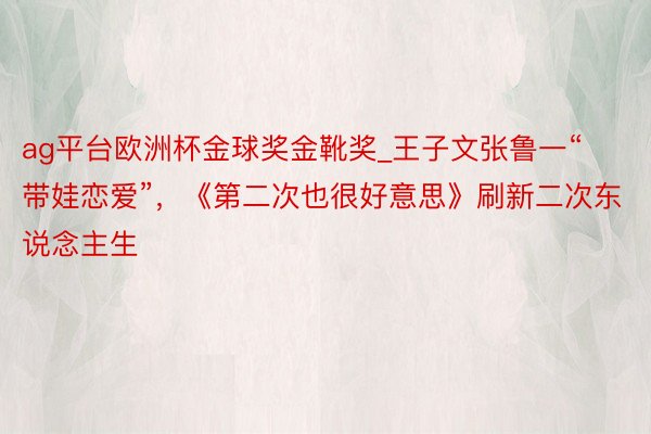 ag平台欧洲杯金球奖金靴奖_王子文张鲁一“带娃恋爱”，《第二次也很好意思》刷新二次东说念主生