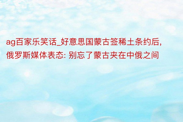 ag百家乐笑话_好意思国蒙古签稀土条约后, 俄罗斯媒体表态: 别忘了蒙古夹在中俄之间