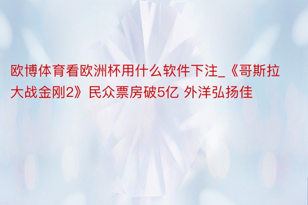 欧博体育看欧洲杯用什么软件下注_《哥斯拉大战金刚2》民众票房破5亿 外洋弘扬佳