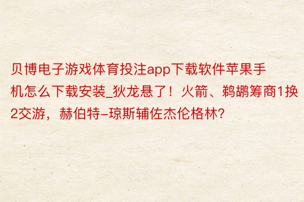 贝博电子游戏体育投注app下载软件苹果手机怎么下载安装_狄龙悬了！火箭、鹈鹕筹商1换2交游，赫伯特-琼斯辅佐杰伦格林？