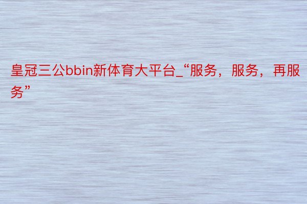 皇冠三公bbin新体育大平台_“服务，服务，再服务”