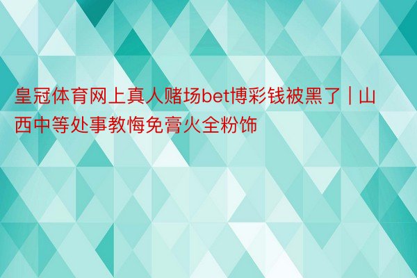 皇冠体育网上真人赌场bet博彩钱被黑了 | 山西中等处事教悔免膏火全粉饰