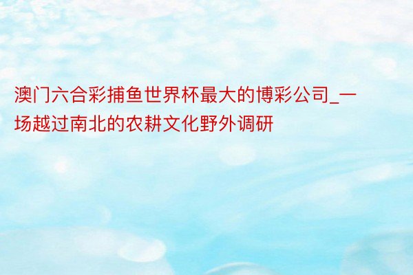 澳门六合彩捕鱼世界杯最大的博彩公司_一场越过南北的农耕文化野外调研