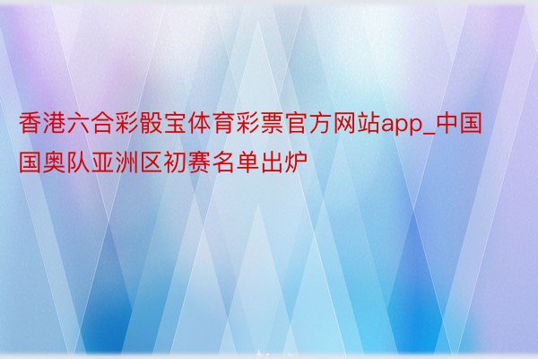 香港六合彩骰宝体育彩票官方网站app_中国国奥队亚洲区初赛名单出炉