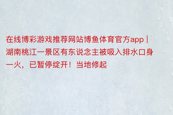 在线博彩游戏推荐网站博鱼体育官方app | 湖南桃江一景区有东说念主被吸入排水口身一火，已暂停绽开！当地修起