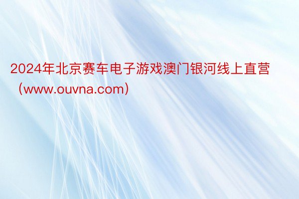 2024年北京赛车电子游戏澳门银河线上直营（www.ouvna.com）