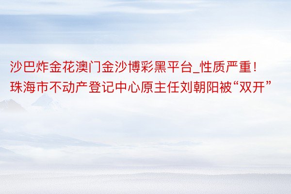 沙巴炸金花澳门金沙博彩黑平台_性质严重！珠海市不动产登记中心原主任刘朝阳被“双开”