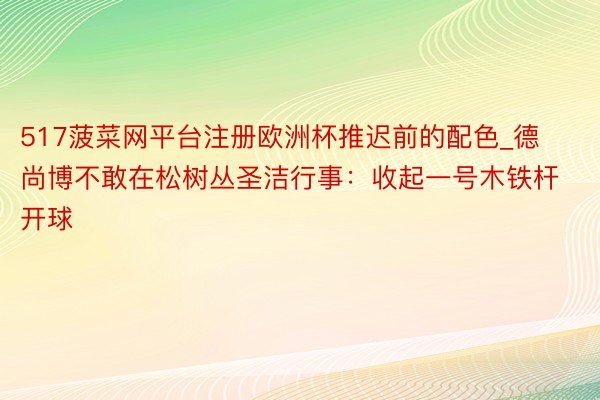 517菠菜网平台注册欧洲杯推迟前的配色_德尚博不敢在松树丛圣洁行事：收起一号木铁杆开球