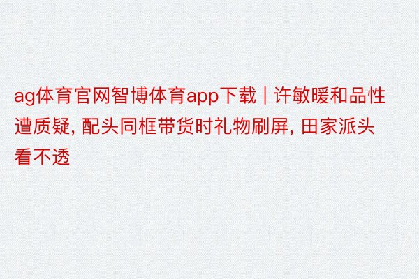 ag体育官网智博体育app下载 | 许敏暖和品性遭质疑, 配头同框带货时礼物刷屏, 田家派头看不透