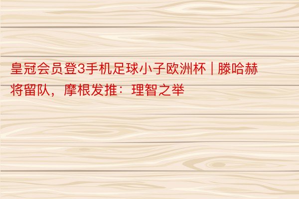 皇冠会员登3手机足球小子欧洲杯 | 滕哈赫将留队，摩根发推：理智之举