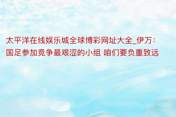 太平洋在线娱乐城全球博彩网址大全_伊万：国足参加竞争最艰涩的小组 咱们要负重致远