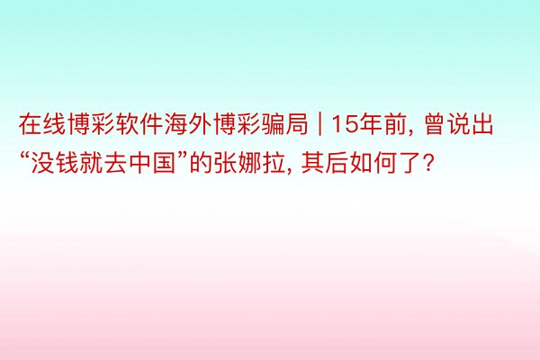 在线博彩软件海外博彩骗局 | 15年前, 曾说出“没钱就去中国”的张娜拉, 其后如何了?