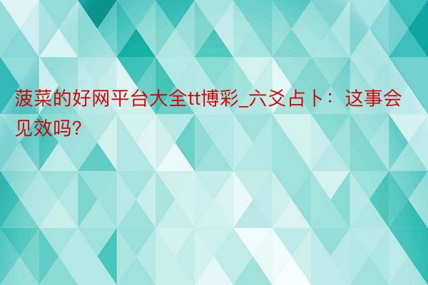 菠菜的好网平台大全tt博彩_六爻占卜：这事会见效吗？