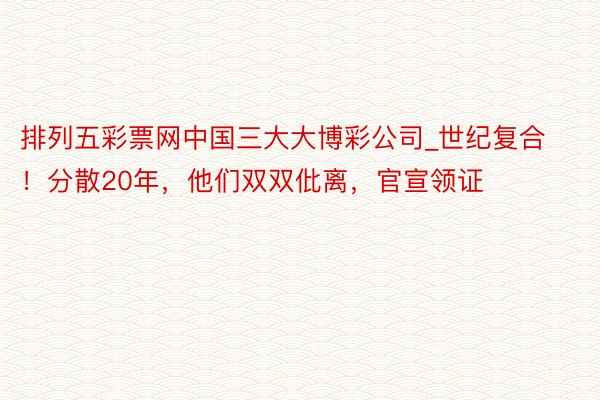 排列五彩票网中国三大大博彩公司_世纪复合！分散20年，他们双双仳离，官宣领证