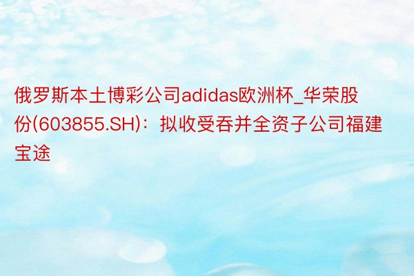 俄罗斯本土博彩公司adidas欧洲杯_华荣股份(603855.SH)：拟收受吞并全资子公司福建宝途