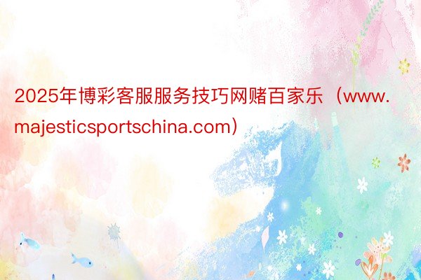 2025年博彩客服服务技巧网赌百家乐（www.majesticsportschina.com）